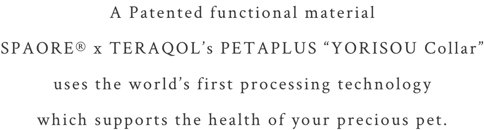 A Patented functional material SPAORE® x TERAQOL’s PETAPLUS “YORISOU Collar”
uses the world’s first processing technology which supports the health of your precious pet.